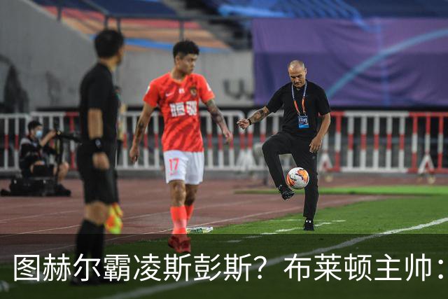 图赫尔霸凌斯彭斯？布莱顿主帅：根本没有，图赫尔很信任和重视他
