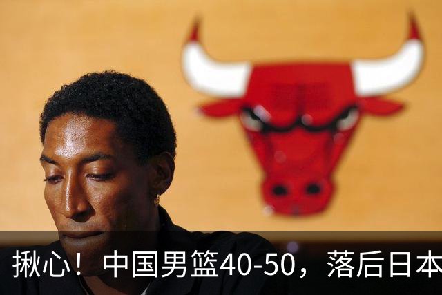 揪心！中国男篮40-50，落后日本男篮十分，老叔用人换人引争议！