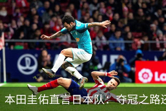本田圭佑直言日本队：夺冠之路还有许多挑战，惊喜才是关键！
