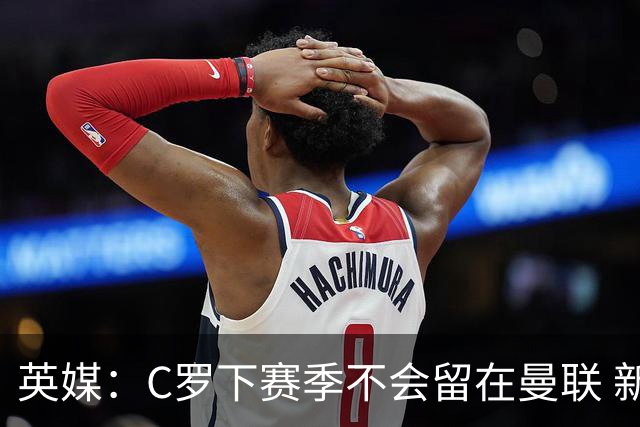 英媒：C罗下赛季不会留在曼联 新任主帅不会留他