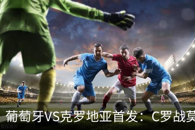 葡萄牙VS克罗地亚首发：C罗战莫德里奇 B费莱奥先发