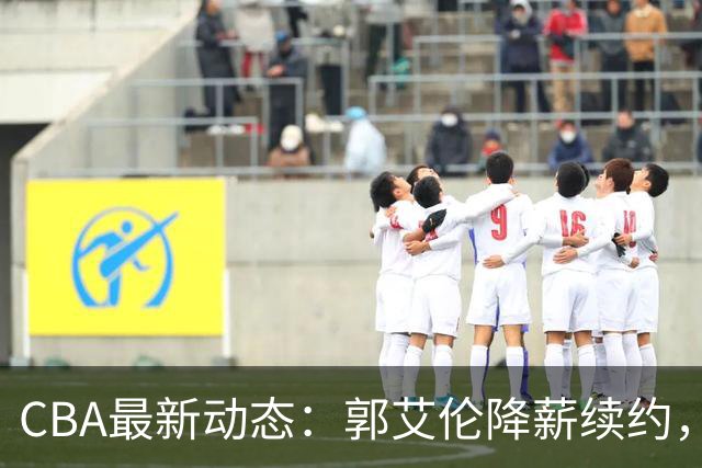 CBA最新动态：郭艾伦降薪续约，弗格完全签约，青岛抛售国手后卫